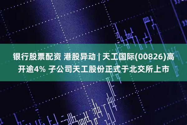 银行股票配资 港股异动 | 天工国际(00826)高开逾4% 子公司天工股份正式于北交所上市