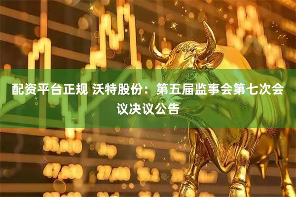 配资平台正规 沃特股份：第五届监事会第七次会议决议公告