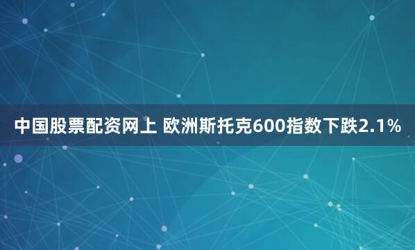 中国股票配资网上 欧洲斯托克600指数下跌2.1%
