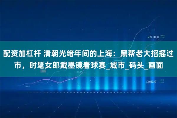 配资加杠杆 清朝光绪年间的上海：黑帮老大招摇过市，时髦女郎戴墨镜看球赛_城市_码头_画面