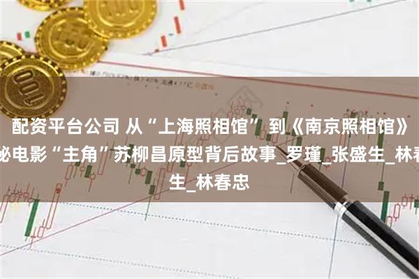 配资平台公司 从“上海照相馆” 到《南京照相馆》 揭秘电影“主角”苏柳昌原型背后故事_罗瑾_张盛生_林春忠