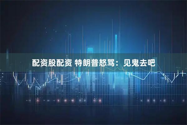 配资股配资 特朗普怒骂：见鬼去吧