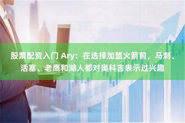 股票配资入门 Ary：在选择加盟火箭前，马刺、活塞、老鹰和湖人都对奥科吉表示过兴趣