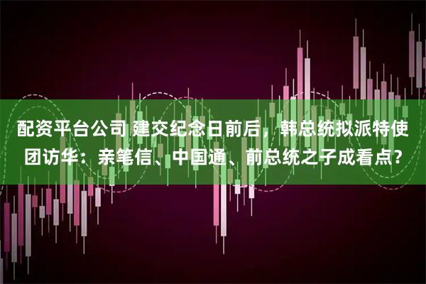 配资平台公司 建交纪念日前后，韩总统拟派特使团访华：亲笔信、中国通、前总统之子成看点？