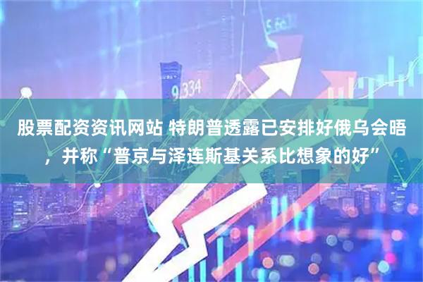 股票配资资讯网站 特朗普透露已安排好俄乌会晤，并称“普京与泽连斯基关系比想象的好”