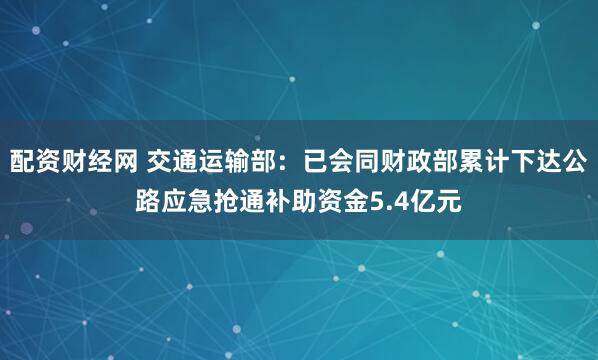 配资财经网 交通运输部：已会同财政部累计下达公路应急抢通补助资金5.4亿元