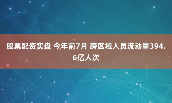 股票配资实盘 今年前7月 跨区域人员流动量394.6亿人次