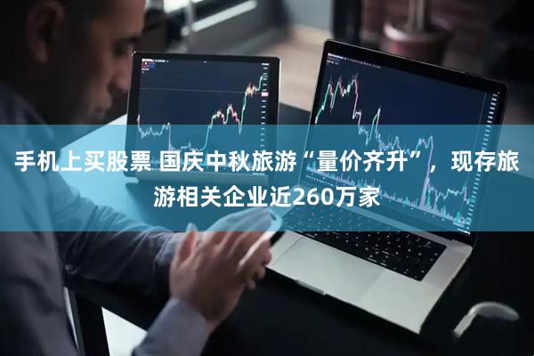 手机上买股票 国庆中秋旅游“量价齐升”，现存旅游相关企业近260万家