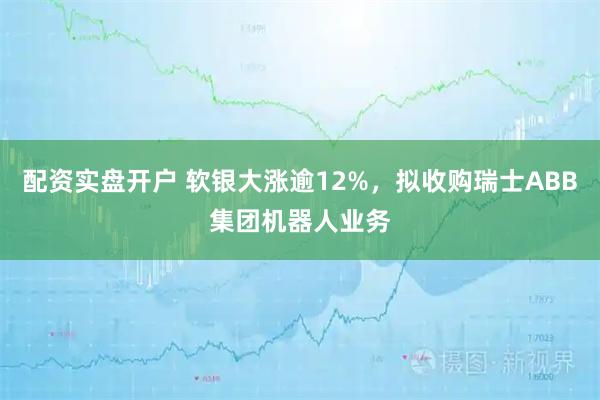 配资实盘开户 软银大涨逾12%，拟收购瑞士ABB集团机器人业务